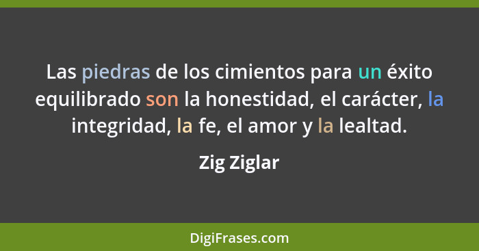Las piedras de los cimientos para un éxito equilibrado son la honestidad, el carácter, la integridad, la fe, el amor y la lealtad.... - Zig Ziglar