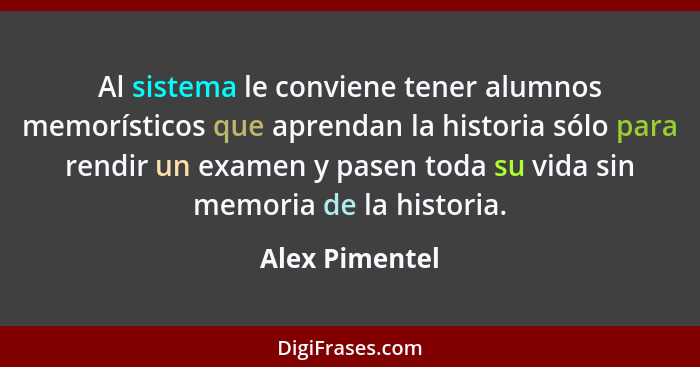 Al sistema le conviene tener alumnos memorísticos que aprendan la historia sólo para rendir un examen y pasen toda su vida sin memoria... - Alex Pimentel