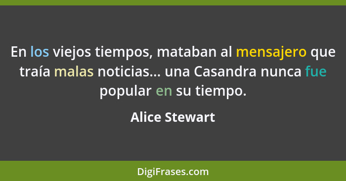 En los viejos tiempos, mataban al mensajero que traía malas noticias... una Casandra nunca fue popular en su tiempo.... - Alice Stewart