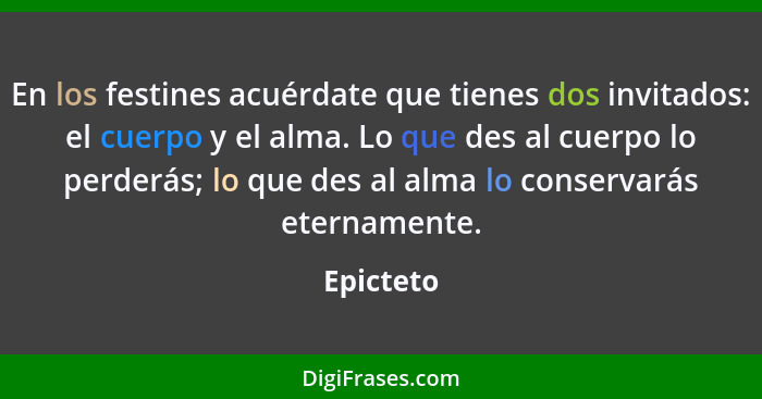 En los festines acuérdate que tienes dos invitados: el cuerpo y el alma. Lo que des al cuerpo lo perderás; lo que des al alma lo conservará... - Epicteto