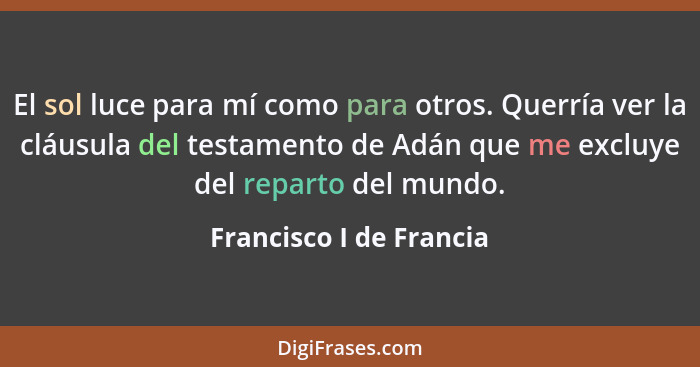 El sol luce para mí como para otros. Querría ver la cláusula del testamento de Adán que me excluye del reparto del mundo.... - Francisco I de Francia