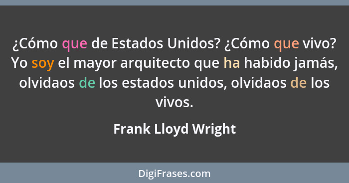 ¿Cómo que de Estados Unidos? ¿Cómo que vivo? Yo soy el mayor arquitecto que ha habido jamás, olvidaos de los estados unidos, olvi... - Frank Lloyd Wright