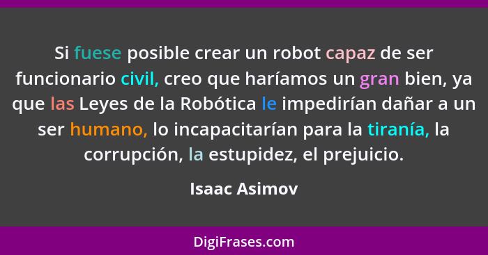 Si fuese posible crear un robot capaz de ser funcionario civil, creo que haríamos un gran bien, ya que las Leyes de la Robótica le impe... - Isaac Asimov