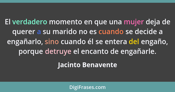 El verdadero momento en que una mujer deja de querer a su marido no es cuando se decide a engañarlo, sino cuando él se entera del... - Jacinto Benavente