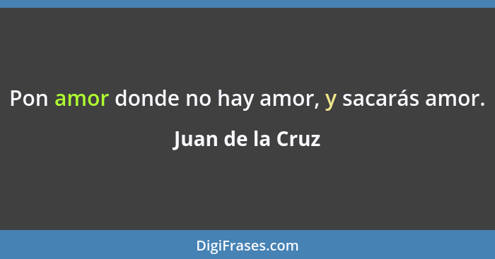 Pon amor donde no hay amor, y sacarás amor.... - Juan de la Cruz