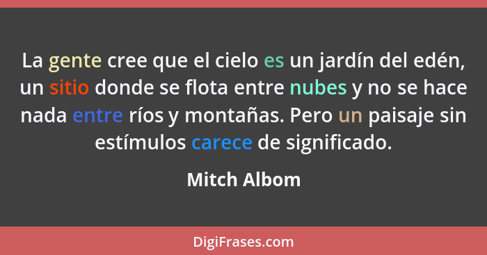 La gente cree que el cielo es un jardín del edén, un sitio donde se flota entre nubes y no se hace nada entre ríos y montañas. Pero un p... - Mitch Albom