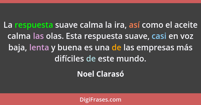 La respuesta suave calma la ira, así como el aceite calma las olas. Esta respuesta suave, casi en voz baja, lenta y buena es una de las... - Noel Clarasó