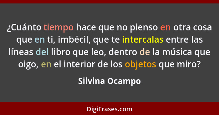 ¿Cuánto tiempo hace que no pienso en otra cosa que en ti, imbécil, que te intercalas entre las líneas del libro que leo, dentro de la... - Silvina Ocampo