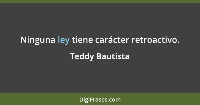 Ninguna ley tiene carácter retroactivo.... - Teddy Bautista