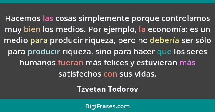 Hacemos las cosas simplemente porque controlamos muy bien los medios. Por ejemplo, la economía: es un medio para producir riqueza, p... - Tzvetan Todorov