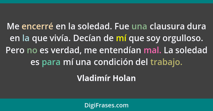 Me encerré en la soledad. Fue una clausura dura en la que vivía. Decían de mí que soy orgulloso. Pero no es verdad, me entendían mal.... - Vladimír Holan