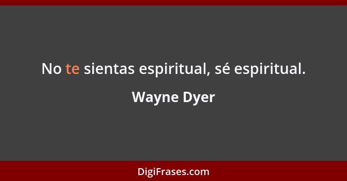 No te sientas espiritual, sé espiritual.... - Wayne Dyer