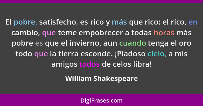 El pobre, satisfecho, es rico y más que rico: el rico, en cambio, que teme empobrecer a todas horas más pobre es que el invierno... - William Shakespeare