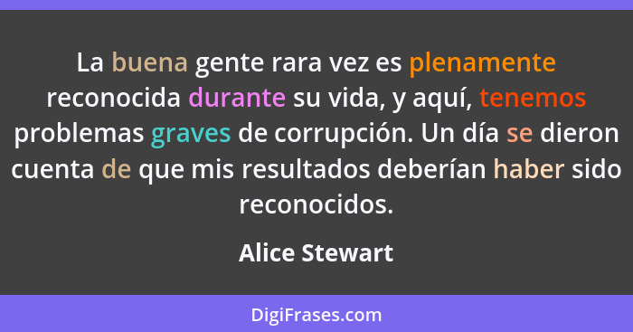 La buena gente rara vez es plenamente reconocida durante su vida, y aquí, tenemos problemas graves de corrupción. Un día se dieron cue... - Alice Stewart