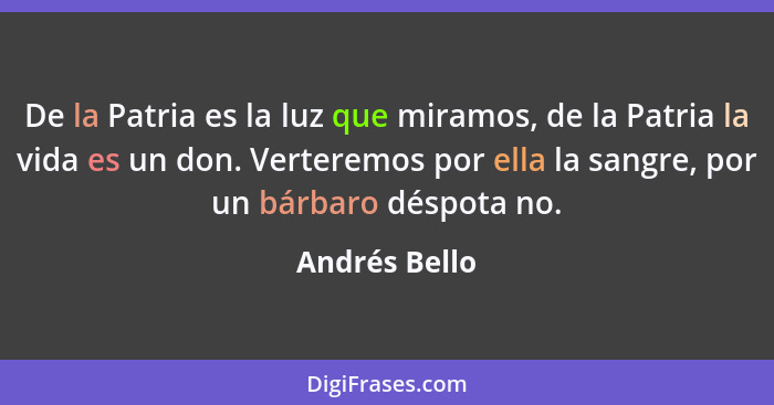 De la Patria es la luz que miramos, de la Patria la vida es un don. Verteremos por ella la sangre, por un bárbaro déspota no.... - Andrés Bello