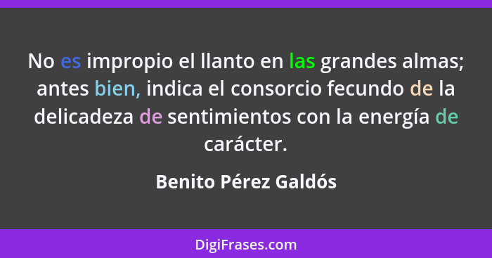 No es impropio el llanto en las grandes almas; antes bien, indica el consorcio fecundo de la delicadeza de sentimientos con la e... - Benito Pérez Galdós