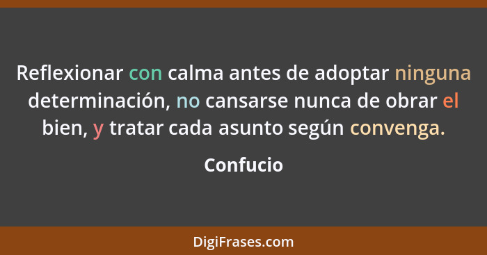 Reflexionar con calma antes de adoptar ninguna determinación, no cansarse nunca de obrar el bien, y tratar cada asunto según convenga.... - Confucio