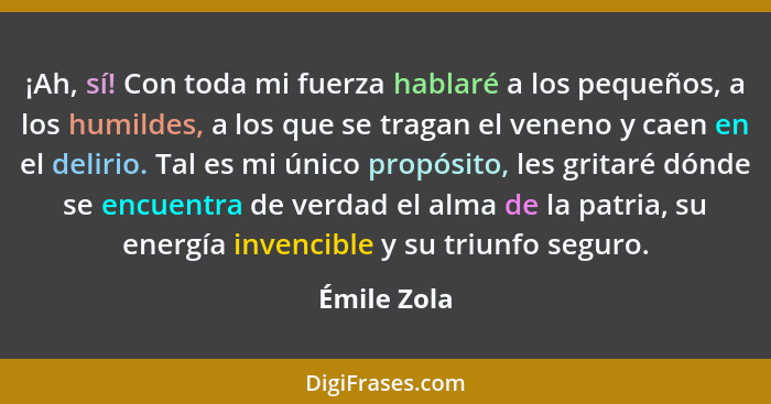 ¡Ah, sí! Con toda mi fuerza hablaré a los pequeños, a los humildes, a los que se tragan el veneno y caen en el delirio. Tal es mi único p... - Émile Zola