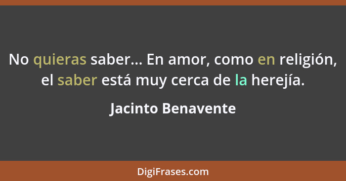 No quieras saber... En amor, como en religión, el saber está muy cerca de la herejía.... - Jacinto Benavente