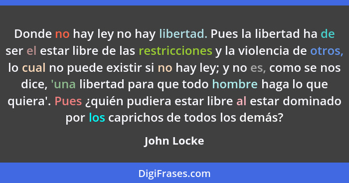 Donde no hay ley no hay libertad. Pues la libertad ha de ser el estar libre de las restricciones y la violencia de otros, lo cual no pued... - John Locke