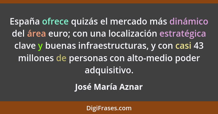 España ofrece quizás el mercado más dinámico del área euro; con una localización estratégica clave y buenas infraestructuras, y con... - José María Aznar