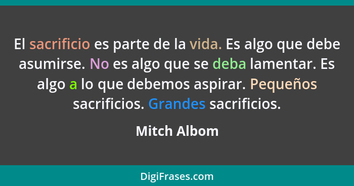 El sacrificio es parte de la vida. Es algo que debe asumirse. No es algo que se deba lamentar. Es algo a lo que debemos aspirar. Pequeño... - Mitch Albom