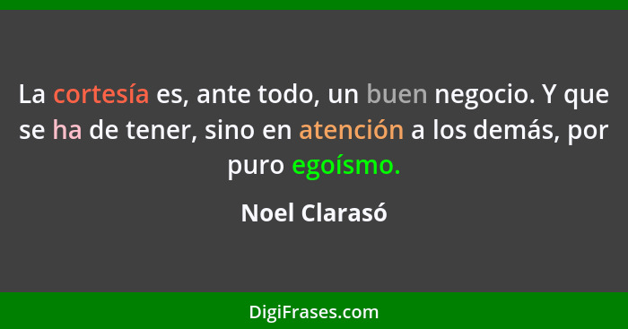 La cortesía es, ante todo, un buen negocio. Y que se ha de tener, sino en atención a los demás, por puro egoísmo.... - Noel Clarasó