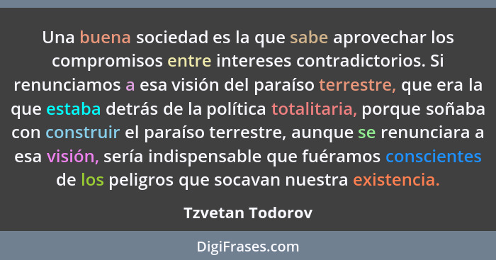 Una buena sociedad es la que sabe aprovechar los compromisos entre intereses contradictorios. Si renunciamos a esa visión del paraís... - Tzvetan Todorov