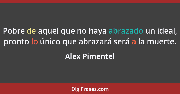 Pobre de aquel que no haya abrazado un ideal, pronto lo único que abrazará será a la muerte.... - Alex Pimentel