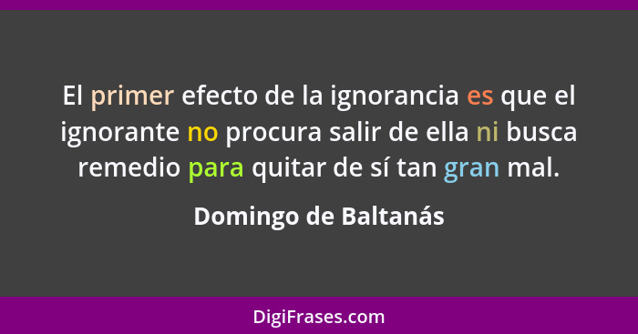 El primer efecto de la ignorancia es que el ignorante no procura salir de ella ni busca remedio para quitar de sí tan gran mal.... - Domingo de Baltanás