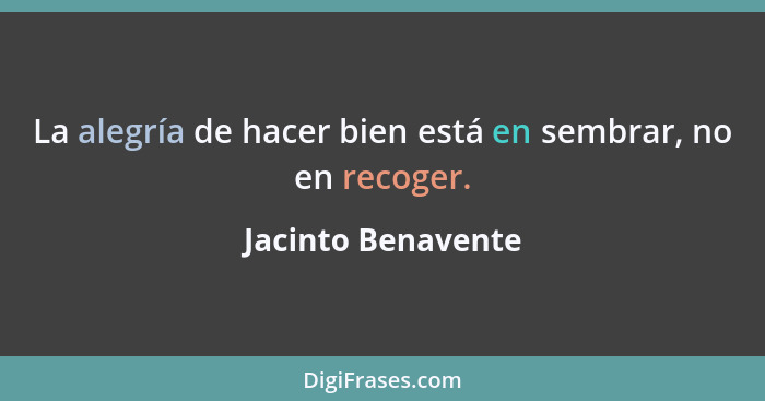 La alegría de hacer bien está en sembrar, no en recoger.... - Jacinto Benavente