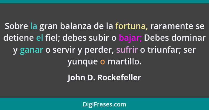 Sobre la gran balanza de la fortuna, raramente se detiene el fiel; debes subir o bajar; Debes dominar y ganar o servir y perder,... - John D. Rockefeller