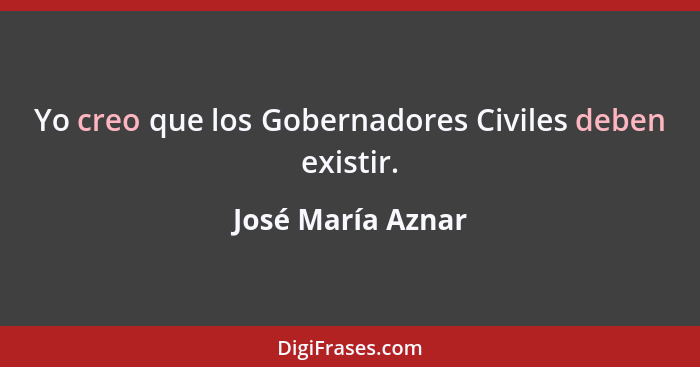 Yo creo que los Gobernadores Civiles deben existir.... - José María Aznar
