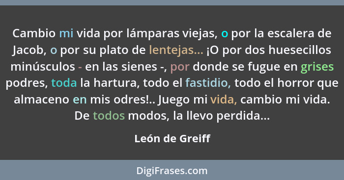 Cambio mi vida por lámparas viejas, o por la escalera de Jacob, o por su plato de lentejas... ¡O por dos huesecillos minúsculos - en... - León de Greiff