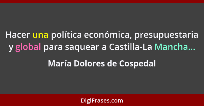 Hacer una política económica, presupuestaria y global para saquear a Castilla-La Mancha...... - María Dolores de Cospedal