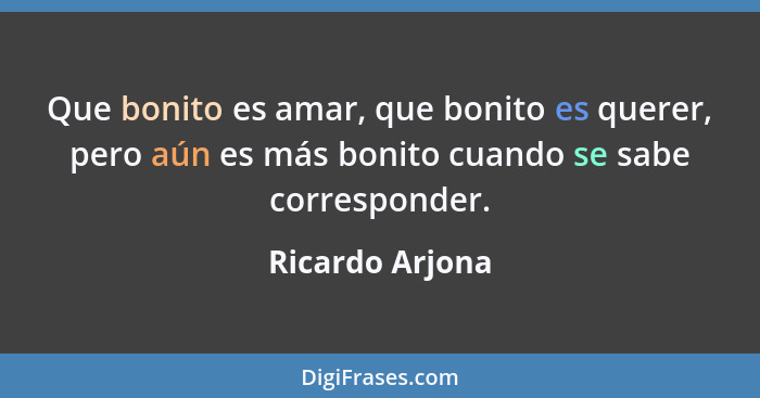 Que bonito es amar, que bonito es querer, pero aún es más bonito cuando se sabe corresponder.... - Ricardo Arjona