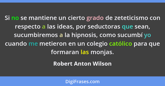 Si no se mantiene un cierto grado de zeteticismo con respecto a las ideas, por seductoras que sean, sucumbiremos a la hipnosis,... - Robert Anton Wilson