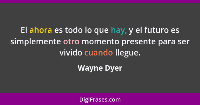 El ahora es todo lo que hay, y el futuro es simplemente otro momento presente para ser vivido cuando llegue.... - Wayne Dyer