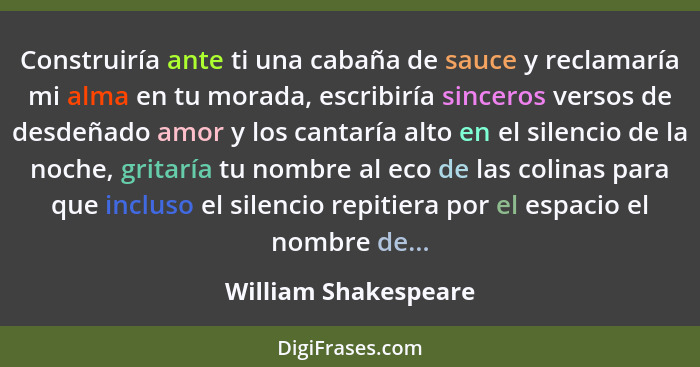 Construiría ante ti una cabaña de sauce y reclamaría mi alma en tu morada, escribiría sinceros versos de desdeñado amor y los ca... - William Shakespeare