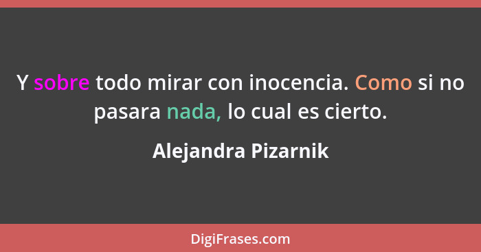 Y sobre todo mirar con inocencia. Como si no pasara nada, lo cual es cierto.... - Alejandra Pizarnik