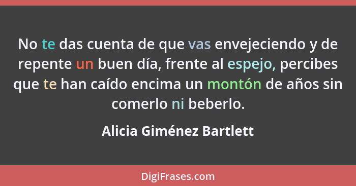 No te das cuenta de que vas envejeciendo y de repente un buen día, frente al espejo, percibes que te han caído encima un mon... - Alicia Giménez Bartlett