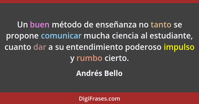Un buen método de enseñanza no tanto se propone comunicar mucha ciencia al estudiante, cuanto dar a su entendimiento poderoso impulso y... - Andrés Bello