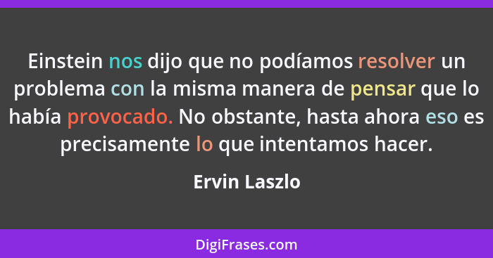 Einstein nos dijo que no podíamos resolver un problema con la misma manera de pensar que lo había provocado. No obstante, hasta ahora e... - Ervin Laszlo