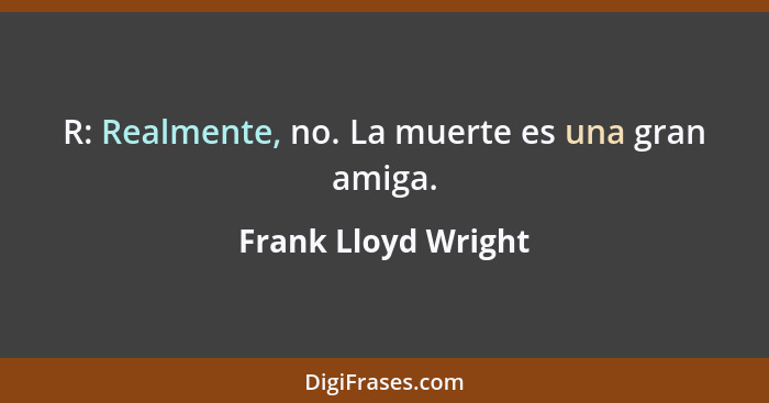 R: Realmente, no. La muerte es una gran amiga.... - Frank Lloyd Wright