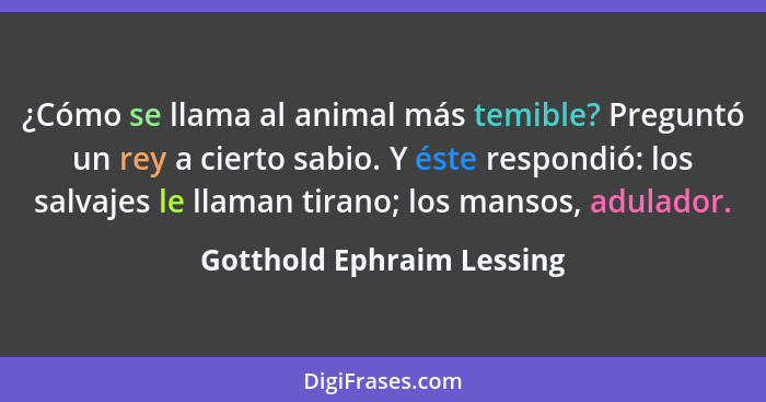 ¿Cómo se llama al animal más temible? Preguntó un rey a cierto sabio. Y éste respondió: los salvajes le llaman tirano; los... - Gotthold Ephraim Lessing