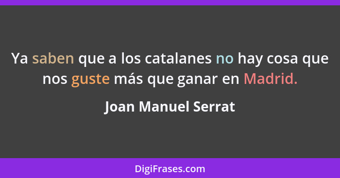 Ya saben que a los catalanes no hay cosa que nos guste más que ganar en Madrid.... - Joan Manuel Serrat