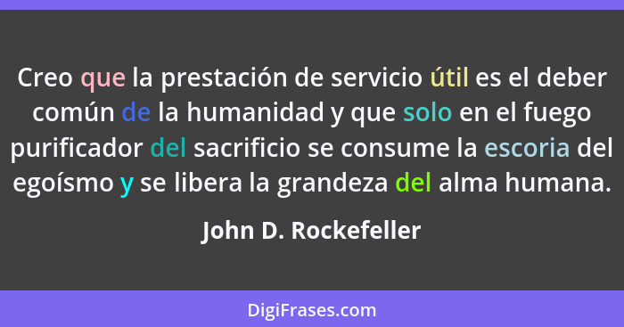 Creo que la prestación de servicio útil es el deber común de la humanidad y que solo en el fuego purificador del sacrificio se c... - John D. Rockefeller