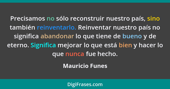 Precisamos no sólo reconstruir nuestro país, sino también reinventarlo. Reinventar nuestro país no significa abandonar lo que tiene d... - Mauricio Funes