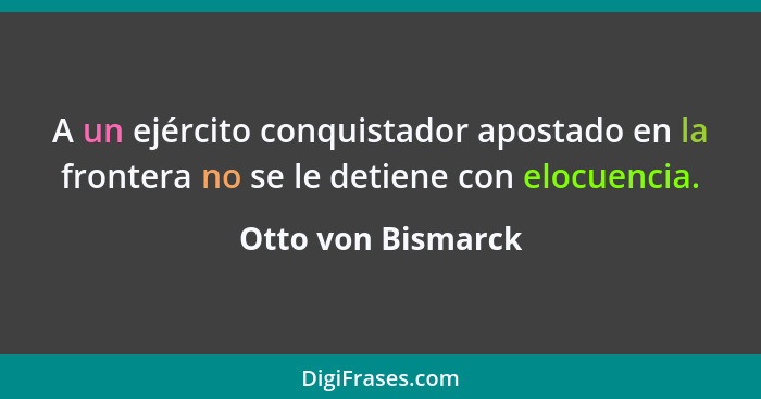 A un ejército conquistador apostado en la frontera no se le detiene con elocuencia.... - Otto von Bismarck