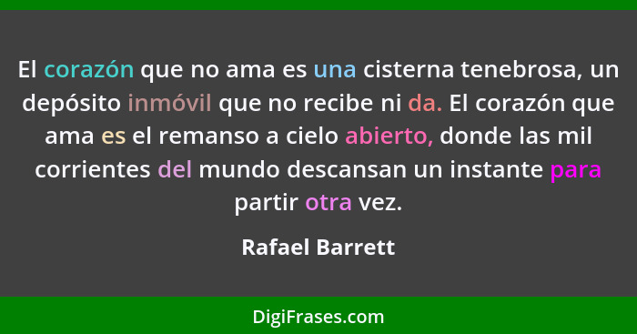 El corazón que no ama es una cisterna tenebrosa, un depósito inmóvil que no recibe ni da. El corazón que ama es el remanso a cielo ab... - Rafael Barrett